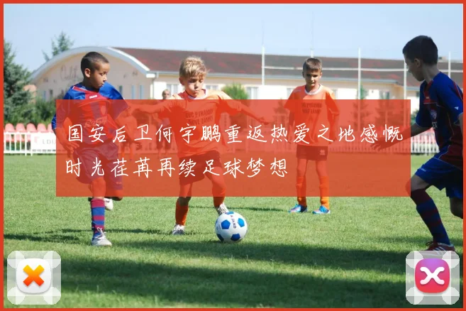 国安后卫何宇鹏重返热爱之地感慨时光荏苒再续足球梦想