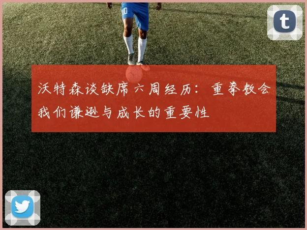 沃特森谈缺席六周经历：重拳教会我们谦逊与成长的重要性