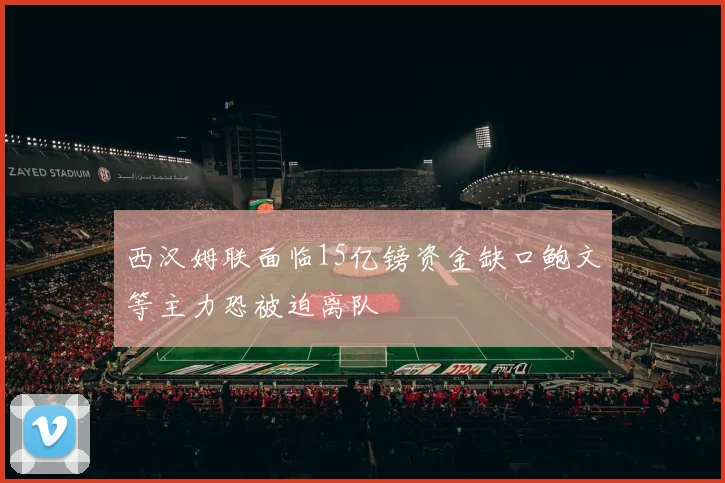 西汉姆联面临15亿镑资金缺口鲍文等主力恐被迫离队