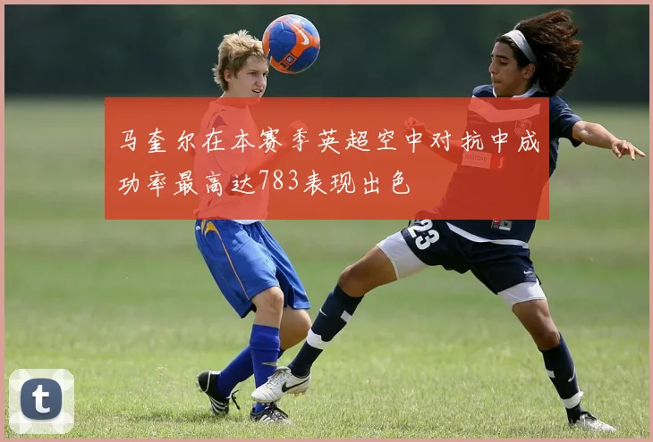 马奎尔在本赛季英超空中对抗中成功率最高达783表现出色