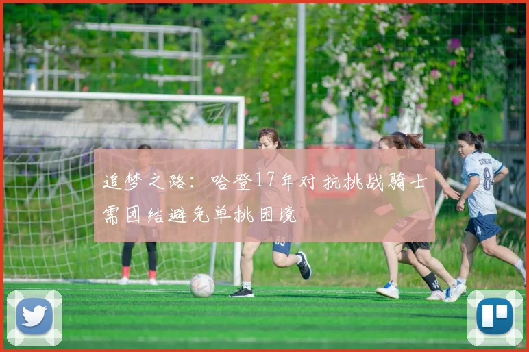 追梦之路：哈登17年对抗挑战骑士需团结避免单挑困境