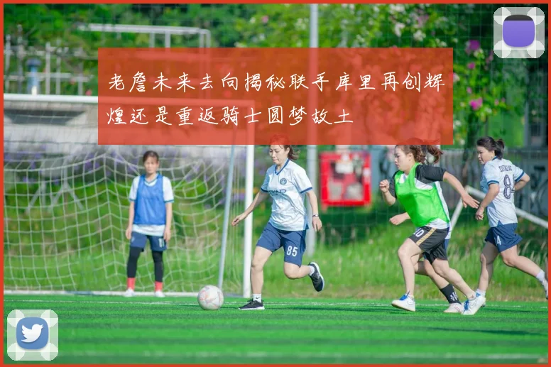 老詹未来去向揭秘联手库里再创辉煌还是重返骑士圆梦故土