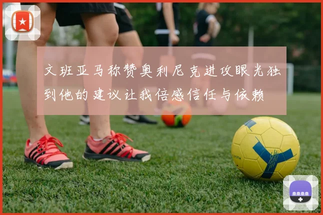 文班亚马称赞奥利尼克进攻眼光独到他的建议让我倍感信任与依赖