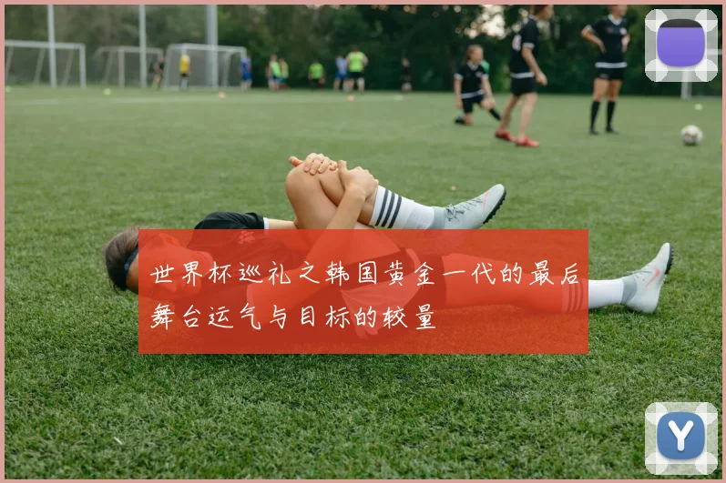 世界杯巡礼之韩国黄金一代的最后舞台运气与目标的较量