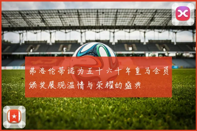 弗洛伦蒂诺为五十六十年皇马会员颁奖展现温情与荣耀的盛典