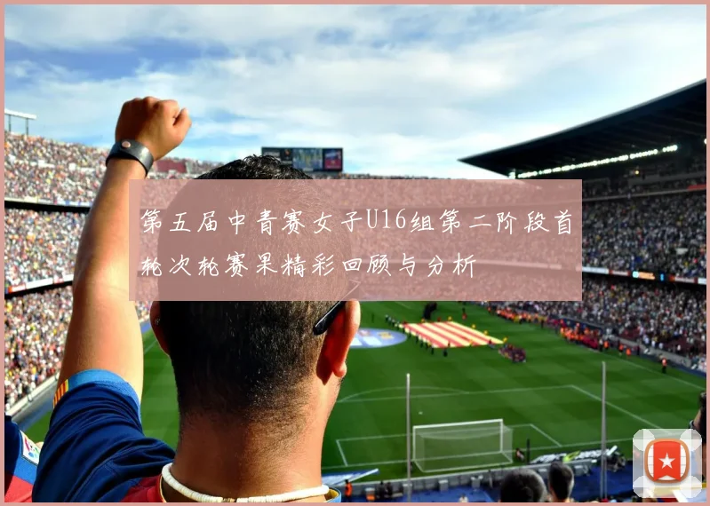第五届中青赛女子U16组第二阶段首轮次轮赛果精彩回顾与分析