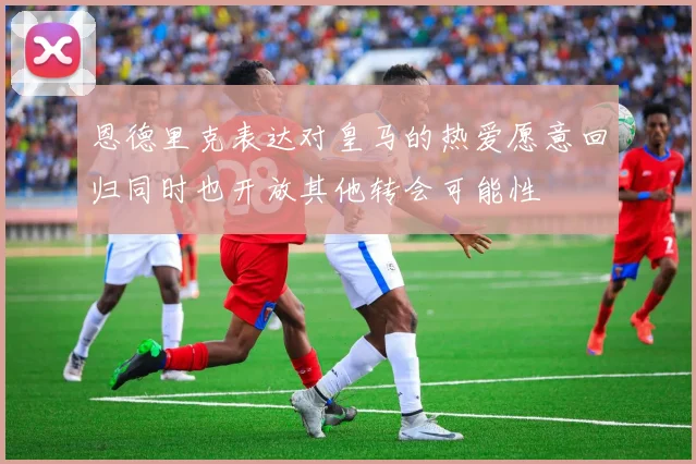 恩德里克表达对皇马的热爱愿意回归同时也开放其他转会可能性