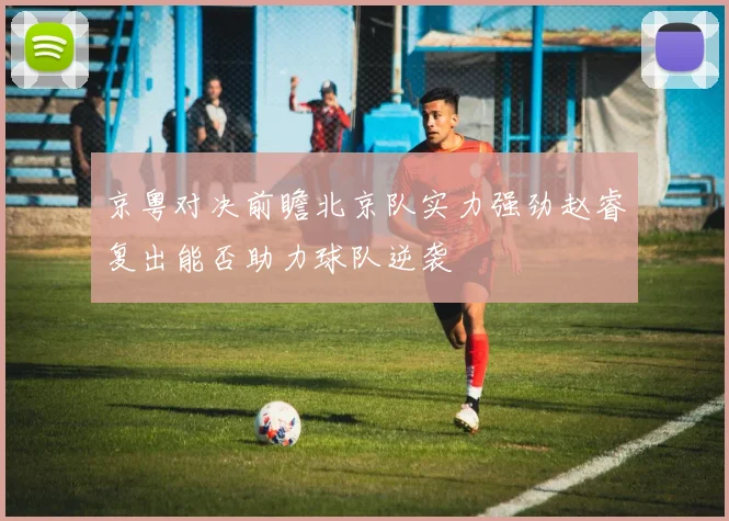 京粤对决前瞻北京队实力强劲赵睿复出能否助力球队逆袭